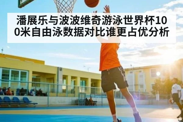 潘展乐与波波维奇游泳世界杯100米自由泳数据对比谁更占优分析